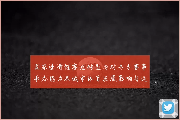国家速滑馆赛后转型与对冬季赛事承办能力及城市体育发展影响与运营看点