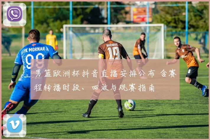 男篮欧洲杯抖音直播安排公布 含赛程转播时段、回放与观赛指南