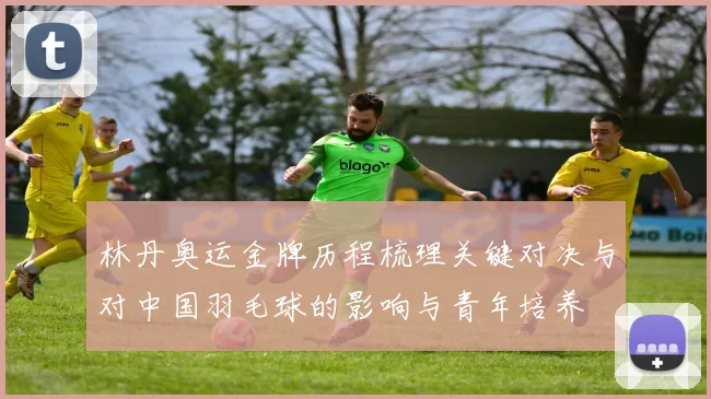 林丹奥运金牌历程梳理关键对决与对中国羽毛球的影响与青年培养