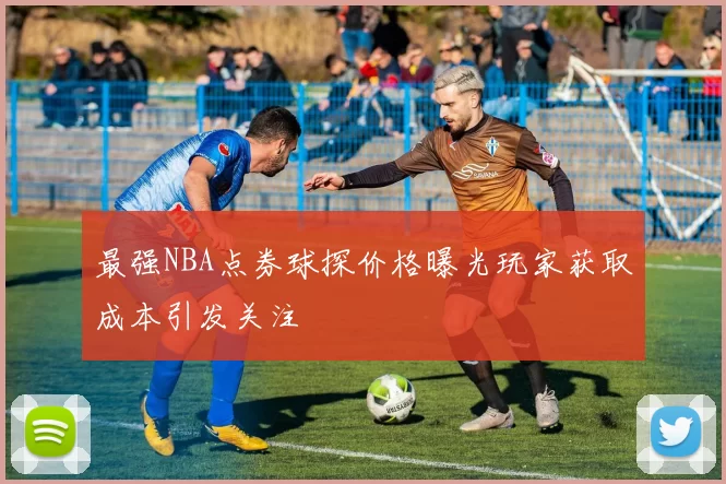 最强NBA点券球探价格曝光玩家获取成本引发关注