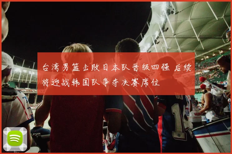 台湾男篮击败日本队晋级四强 后续将迎战韩国队争夺决赛席位