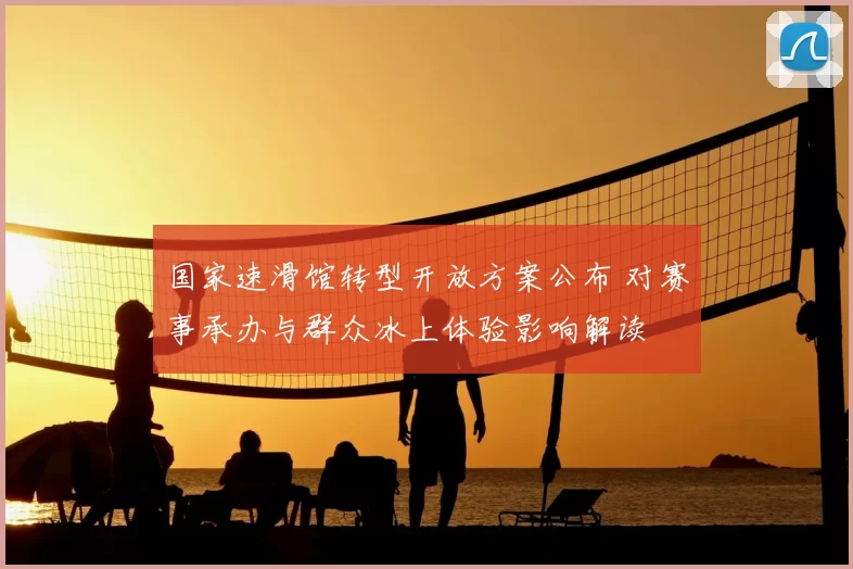 国家速滑馆转型开放方案公布 对赛事承办与群众冰上体验影响解读