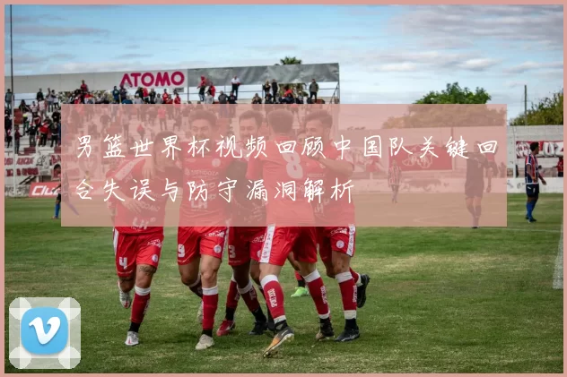 男篮世界杯视频回顾中国队关键回合失误与防守漏洞解析