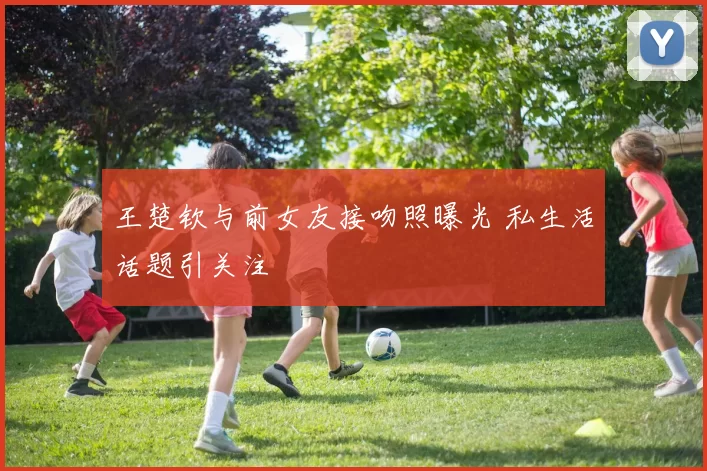 王楚钦与前女友接吻照曝光 私生活话题引关注