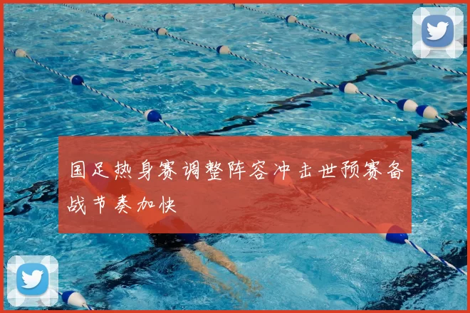 国足热身赛调整阵容冲击世预赛备战节奏加快