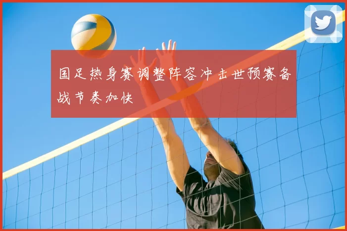 国足热身赛调整阵容冲击世预赛备战节奏加快