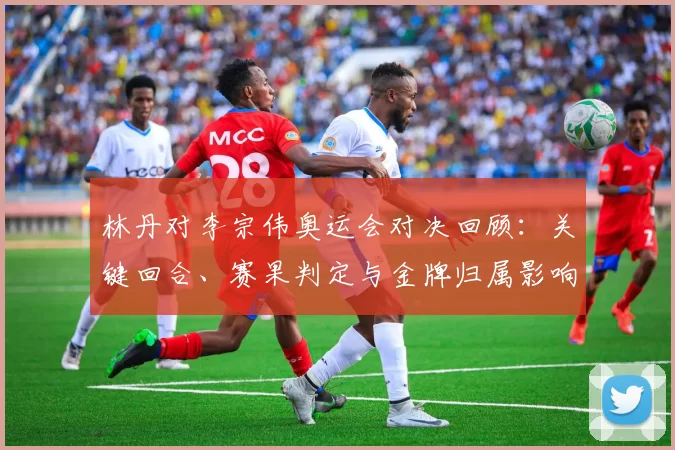 林丹对李宗伟奥运会对决回顾：关键回合、赛果判定与金牌归属影响