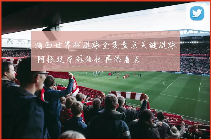 梅西世界杯进球全集盘点关键进球 阿根廷夺冠路径再添看点
