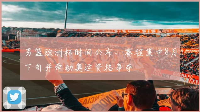 男篮欧洲杯时间公布，赛程集中8月下旬并牵动奥运资格争夺