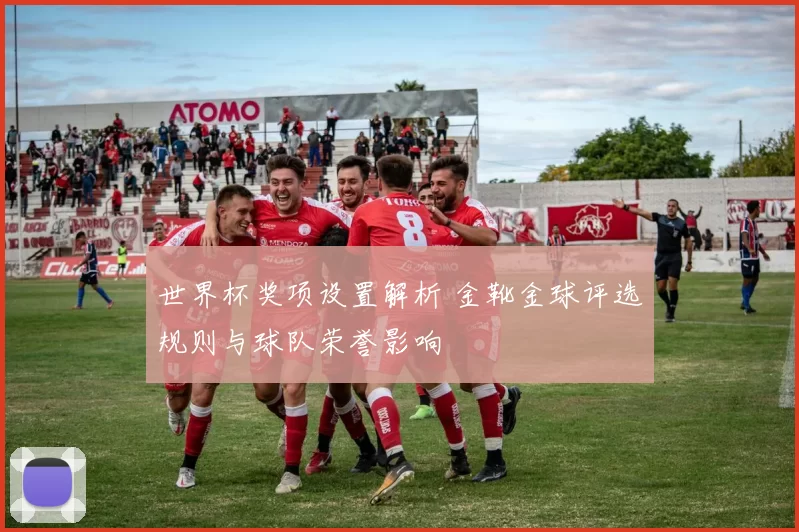 世界杯奖项设置解析 金靴金球评选规则与球队荣誉影响