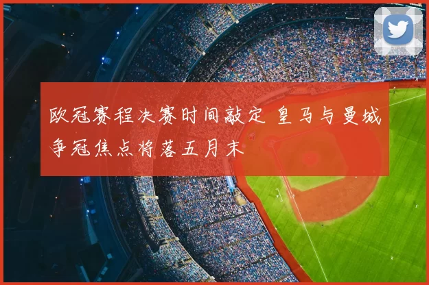 欧冠赛程决赛时间敲定 皇马与曼城争冠焦点将落五月末
