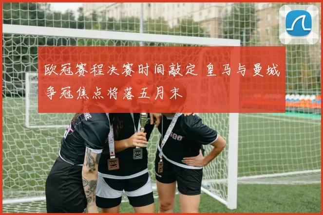 欧冠赛程决赛时间敲定 皇马与曼城争冠焦点将落五月末