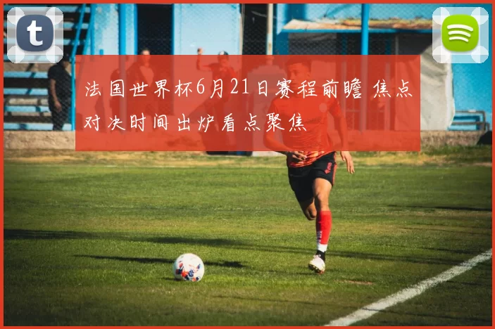 法国世界杯6月21日赛程前瞻 焦点对决时间出炉看点聚焦