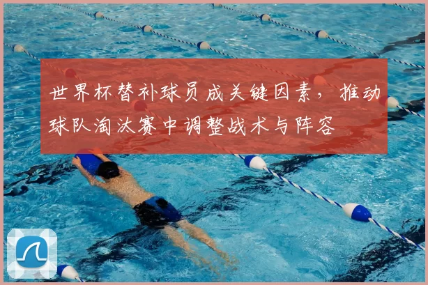 世界杯替补球员成关键因素，推动球队淘汰赛中调整战术与阵容