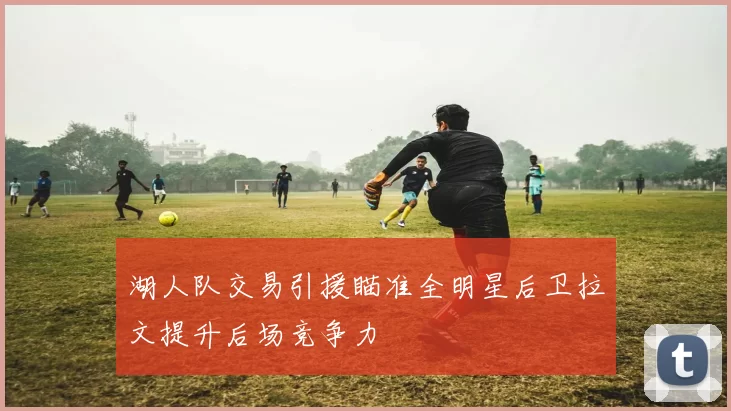 湖人队交易引援瞄准全明星后卫拉文提升后场竞争力