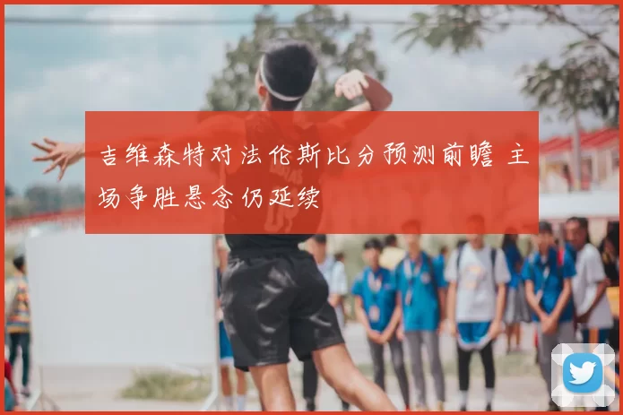 吉维森特对法伦斯比分预测前瞻 主场争胜悬念仍延续