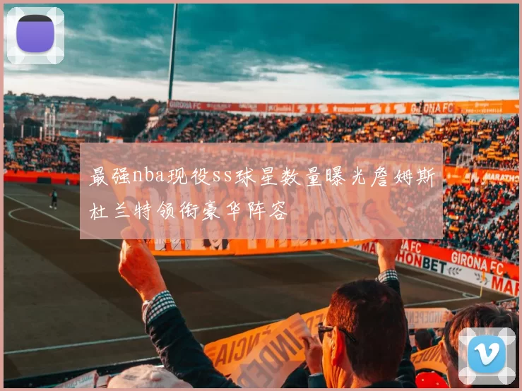 最强nba现役ss球星数量曝光詹姆斯杜兰特领衔豪华阵容