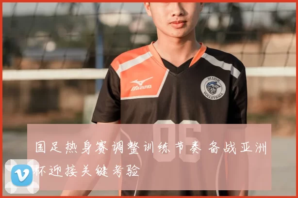 国足热身赛调整训练节奏 备战亚洲杯迎接关键考验