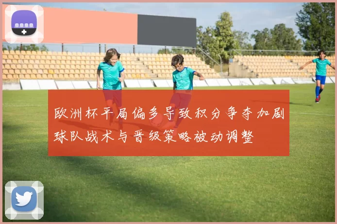 欧洲杯平局偏多导致积分争夺加剧球队战术与晋级策略被动调整