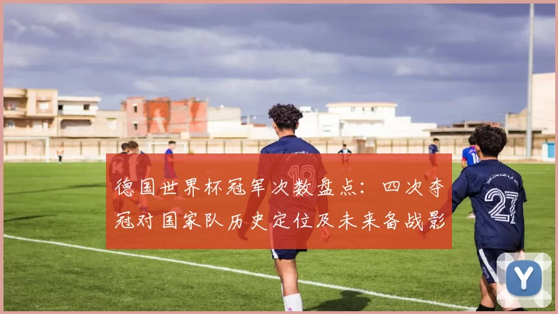德国世界杯冠军次数盘点：四次夺冠对国家队历史定位及未来备战影响