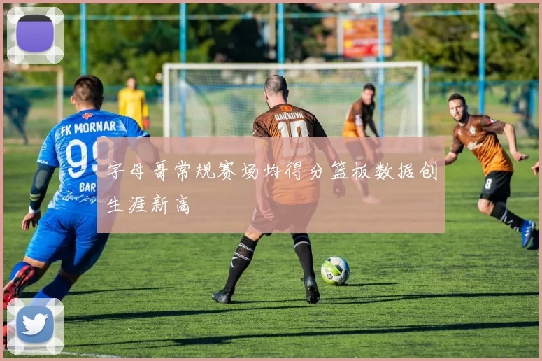 字母哥常规赛场均得分篮板数据创生涯新高