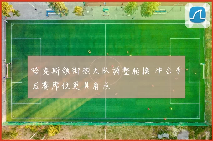 哈克斯领衔热火队调整轮换 冲击季后赛席位更具看点