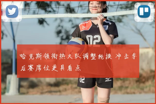 哈克斯领衔热火队调整轮换 冲击季后赛席位更具看点