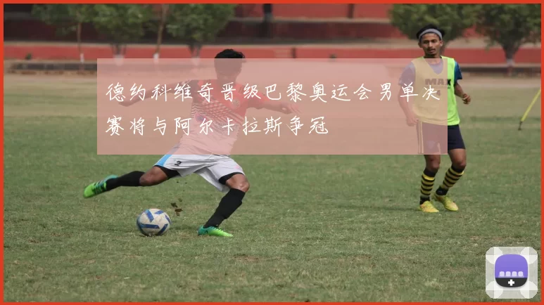 德约科维奇晋级巴黎奥运会男单决赛将与阿尔卡拉斯争冠