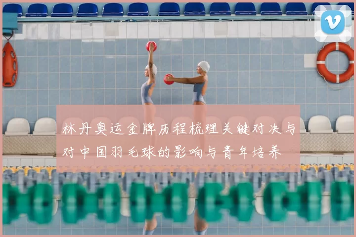 林丹奥运金牌历程梳理关键对决与对中国羽毛球的影响与青年培养