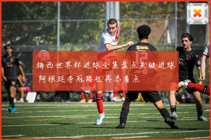 梅西世界杯进球全集盘点关键进球 阿根廷夺冠路径再添看点