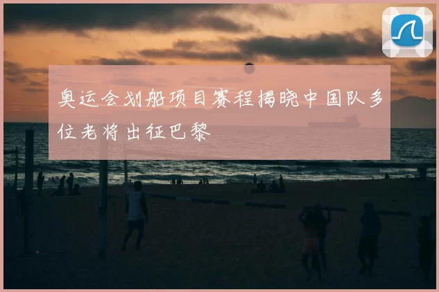 奥运会划船项目赛程揭晓中国队多位老将出征巴黎