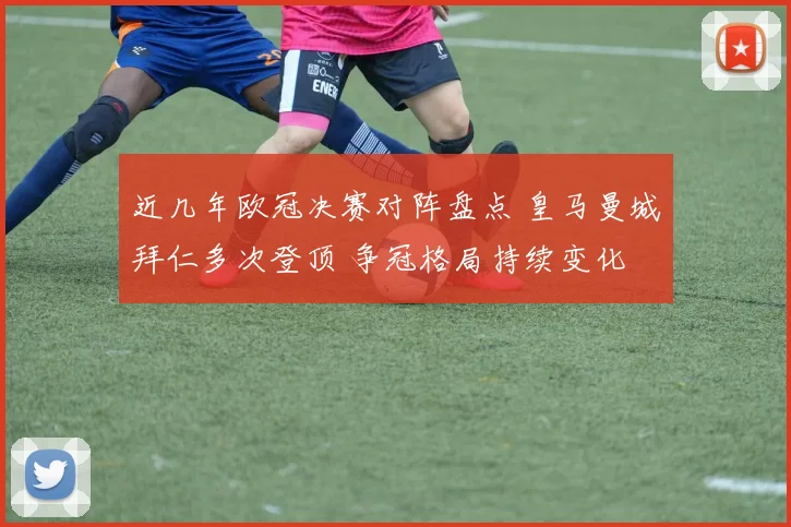 近几年欧冠决赛对阵盘点 皇马曼城拜仁多次登顶 争冠格局持续变化