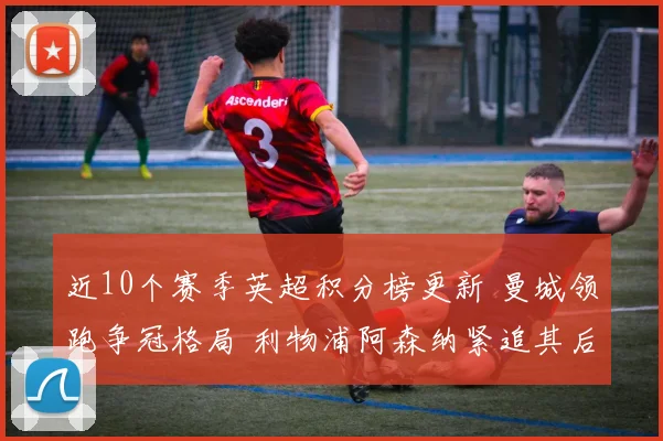 近10个赛季英超积分榜更新 曼城领跑争冠格局 利物浦阿森纳紧追其后