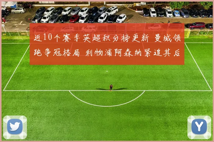 近10个赛季英超积分榜更新 曼城领跑争冠格局 利物浦阿森纳紧追其后