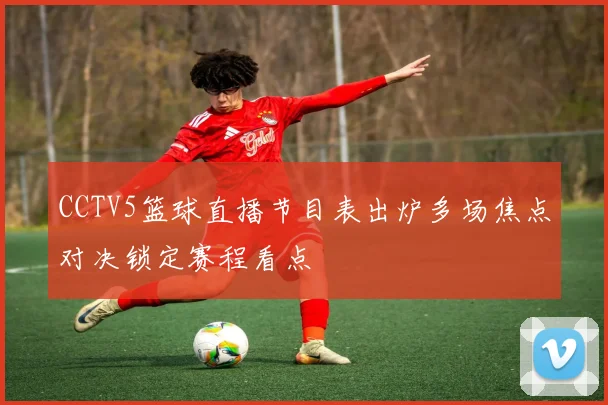 CCTV5篮球直播节目表出炉多场焦点对决锁定赛程看点