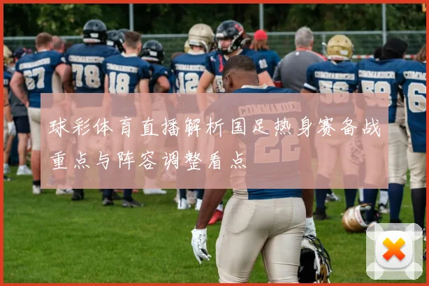 球彩体育直播解析国足热身赛备战重点与阵容调整看点